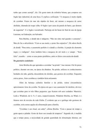 tenho  que  comer  acarajé”,  diz.  Ele  gosta  tanto  da  culinária  baiana,  que  comprou  um 

fogão tipo industrial, de uma boca. E explica a utilização: “A moqueca é muito rápida 

de  cozinhar.  Frutos  do  mar  são  rápidos  de  fazer,  até  mesmo  a  moqueca  de  carne 

desfiada, chamada de roupa velha. O fogão é por causa da panela de barro, que demora 

de esquentar”. E o fogão é socializado. Participa até do bazar de final de ano da Igreja 

Luterana, na Federação, em Salvador. 

        Para Brichta, o dendê não é indigesto. “Não me sinto mal quando o consumo”. 

Mas ele faz a advertência: “Com se usa muito, o prato fica enjoativo”. Ele adora farofa 

de dendê. “Para mim, o casamento perfeito é o dendê e a farinha. A junção do elemento 

negro  e  o  indígena”.  Arno  também  lista  a  moqueca  de  siri  mole  e  o  vatapá  –  “bem 

feito”, ressalta –  como os seus pratos prediletos, entre os feitos com azeite­de­dendê. 

De gourmet a cozinheiro 

        Arno Brichta diz que aprendeu a cozinhar “na prisão”. Isso mesmo. Ele foi preso 

político,  durante  um  ano,  na  época  da  ditadura.  Na  prisão,  utilizou  os  conhecimentos 

herdados da mãe, gaúcha, descendente de alemães, que gostava de cozinhar. Enquanto 

esteve preso, Arno cozinhava e também fazia artesanato. 

        Além  da  herança  culinária  familiar  e  da  prisão,  outras  circunstâncias 

aproximaram Arno da cozinha. Na época em que o seu casamento foi desfeito, ele teve 

que  cozinhar  para  os  três  filhos  pequenos,  que  ficaram  sob  seus  cuidados:  Maurício, 

Laila  e  Wladimir,  de  6,  5  e  3  anos,  respectivamente.  Wladimir  Brichta,  ou  Wlad,  é  o 

famoso  ator  de  novelas  da  rede  Globo.  É  evidente  que  se  o  geólogo  não  gostasse  de 

cozinhar, teria outras opções de alimentação para a família. 

        “Cozinhar  é  um  ritual,  um  saber”,  afirma  Brichta.  “Com  o  passar  do  tempo  a 

gente apura o paladar. Gosto de fazer uso ousado de temperos”. Segundo ele, à medida 

que  o  tempo  passa,  a  necessidade  de  grande  quantidade  de  alimentação  diminui,  em



                                                                                               71 
 