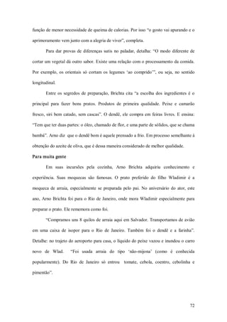 função de menor necessidade de queima de calorias. Por isso “o gosto vai apurando e o 

aprimoramento vem junto com a alegria de viver”, completa. 

        Para  dar  provas  de  diferenças  sutis  no  paladar,  detalha:  “O  modo  diferente  de 

cortar um vegetal dá outro sabor. Existe uma relação com o processamento da comida. 

Por  exemplo,  os  orientais  só  cortam  os  legumes  ‘ao  comprido’”,  ou  seja,  no  sentido 

longitudinal. 

        Entre  os  segredos  de  preparação,  Brichta  cita  “a  escolha  dos  ingredientes  é  o 

principal  para  fazer  bons  pratos.  Produtos  de  primeira  qualidade.  Peixe  e  camarão 

fresco,  siri  bem  catado,  sem  cascas”.  O  dendê,  ele  compra  em  feiras  livres.  E  ensina: 

“Tem que ter duas partes: o óleo, chamado de flor, e uma parte de sólidos, que se chama 

bambá”. Arno diz  que o dendê bom é aquele prensado a frio. Em processo semelhante à 

obtenção do azeite de oliva, que é dessa maneira considerado de melhor qualidade. 

Para muita gente 

        Em  suas  incursões  pela  cozinha,  Arno  Brichta  adquiriu  conhecimento  e 

experiência.  Suas  moquecas  são  famosas.  O  prato  preferido  do  filho  Wladimir  é  a 

moqueca  de  arraia,  especialmente  se  preparada  pelo  pai.  No  aniversário  do  ator,  este 

ano,  Arno  Brichta  foi  para  o  Rio  de  Janeiro, onde  mora  Wladimir  especialmente  para 

preparar o prato. Ele rememora como foi. 

        “Compramos uns 8 quilos de arraia  aqui  em Salvador. Transportamos de avião 

em  uma  caixa  de  isopor  para  o  Rio  de  Janeiro.  Também  foi  o  dendê  e  a  farinha”. 

Detalhe: no trajeto do aeroporto para casa, o líquido do peixe vazou e inundou o carro 

novo  de  Wlad.    “Foi  usada  arraia  do  tipo  ‘não­mijona’  (como  é  conhecida 

popularmente).  Do  Rio  de  Janeiro  só  entrou    tomate,  cebola,  coentro,  cebolinha  e 

pimentão”.




                                                                                                72 
 