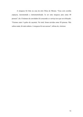 A  moqueca  foi  feita  na  casa  da  atriz  Drica  de  Moraes.  “Casa  com  cozinha 

espaçosa,  incrementada  e  instrumentalizada.  Ia  ser  uma  moqueca  para  umas  40 

pessoas”, diz. O número de convidados foi crescendo e o serviço teve que ser reforçado. 

“Fizemos  mais  5  quilos  de  caçonete.  No  total,  foram  servidas  umas  50  pessoas.  Não 

sobrou nada, foi tudo embora. A moqueca foi um sucesso”, afirma ele, vitorioso.




                                                                                           73 
 