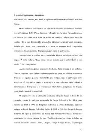 O engenheiro com um pé na cozinha  

Apaixonado pelo sertão e pelo dendê, o engenheiro Guilherme Radel estuda a cozinha 

baiana. 

       O escritório não poderia estar em  local  mais  adequado: em  frente ao prédio da 

Escola Politécnica da UFBA,  no bairro da Federação, em Salvador. Faculdade em que 

ele  ensinou  por  vários  anos.  Para  ter  acesso  ao  escritório,  sobe­se  dois  lances  de 

escadas. Não se trata de um prédio grande. São três andares, sem elevador. Uma porta 

fechada  pela  frente,  uma  campainha  e  a  placa  da  empresa  R&A  Engenheiros 

Consultores. Em um escritório de engenharia para tratar de gastronomia. 

       A campainha é acionada e soa do outro lado. Alguém investiga através do olho 

mágico.  A  porta  é  aberta.  “Pode  entrar.  Só  um  instante,  que  o  senhor  Radel  já  vem 

atender.”, diz a recepcionista. 

       Alguns minutos depois, o engenheiro Guilherme Radel aparece. É um senhor de 

73 anos, simpático e gentil. O escritório de engenharia é quase um labirinto, com muitas 

divisórias  e  algumas  pessoas  trabalhando  em  computadores  e  debruçadas  sobre 

pranchetas.  O  engenheiro  conduz  a  reportagem  a  uma  sala  com  mesa  redonda  e 

inúmeras caixas de arquivos. O ar condicionado é barulhento. A impressão era de que a 

gravação não ia sair de boa qualidade. 

       O  engenheiro  civil  e  eletricista  Guilherme  Requião  Radel  é  dono  de  um 

currículo  extenso.  É  professor  aposentado  da  Escola  Politécnica  da  UFBA,  onde 

ensinou,  de  1965  a  1994,  as  disciplinas  Hidráulica  e  Obras  Hidráulicas.  Lecionou 

também  na  Escola  Técnica  Federal  da  Bahia,  de  1961  a  1968.  Foi  diretor  da  Embasa 

(Empresa  de  Águas  e  Saneamento  da  Bahia).  Fez  inúmeros  trabalhos  de  hidráulica  e 

saneamento  em  várias  cidades  do  país.  Também  desenvolveu  vários  trabalhos  no 

exterior,  incluindo  Estados  Unidos,  Uruguai,  França,  Congo,  Iraque,  Moçambique,


                                                                                             74 
 