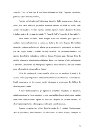 Austrália,  Peru  e  Costa  Rica.  E  continua  trabalhando  até  hoje.  Enquanto  engenheiro, 

publicou vários trabalhos técnicos. 

        Nascido em Salvador, na Península de Itapagipe, Radel sempre passava férias no 

sertão.  Em  1970,  tornou­se  pecuarista.  Comprou  fazenda  em  Ipirá,  na  Bahia,  onde 

desenvolve criação de bovinos, eqüinos, asininos, caprinos e ovinos. Foi autor de vários 

trabalhos na área de pecuária, incluindo “A Carne­de­Sol” e “Aprendiz de Fazendeiro”. 

        Entre  tantas  atividades,  Radel  sempre  achou  um  tempinho  para  apreciar  e 

conhecer  mais  profundamente  a  cozinha  da  Bahia  e  de  outros  lugares.  Ele  também 

demonstra bastante conhecimento sobre o que se escreve sobre gastronomia nos jornais. 

Em 2002 lançou o livro “A cozinha sertaneja da Bahia”, um verdadeiro tratado de 723 

receitas  da  culinária  praticada  no  sertão  do  Estado.  Culinária  que  é  herança  direta  da 

cozinha portuguesa, adaptada às condições da Bahia, com algumas influências indígenas 

e africanas. Um  assunto até então pouco explorado pelos estudiosos,  mas que compõe 

parte substancial da alimentação no Estado. 

        Além das receitas e de belas fotografia, o livro traz um apanhado de técnicas de 

cozinha e anotações importantes sobre aspectos históricos e culturais da cozinha baiana. 

Radel  apresenta­se  no  livro  como  grande  interessado  e  conhecedor  dos  hábitos  da 

alimentação no Estado. 

        A maior parte das receitas que é praticada no sertão é baseada no uso de carnes, 

principalmente de bovinos, caprinos e ovinos, mas também é possível encontrar receitas 

feitas  com  azeite­de­dendê.  Apesar  do  livro  ser  a  respeito  da  cozinha  sertaneja,  há 

observações importantes sobre os pratos feitos com o azeite dourado. 

        Durante a pesquisa para o livro, Radel acumulou 1.452 receitas. Eliminou quase 

50% do que obteve, para o livro não sair  muito caro. “Eu vinha  fazendo anotações há




                                                                                                75 
 