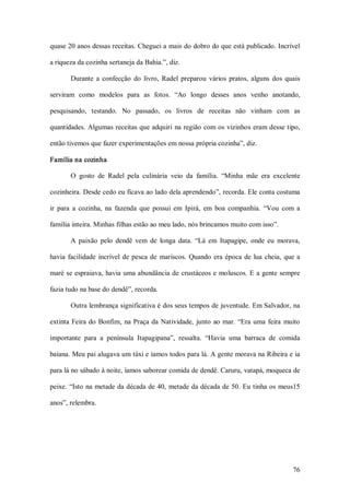 quase 20 anos dessas receitas. Cheguei a mais do dobro do que está publicado. Incrível 

a riqueza da cozinha sertaneja da Bahia.”, diz. 

        Durante  a  confecção  do  livro,  Radel  preparou  vários  pratos,  alguns  dos  quais 

serviram  como  modelos  para  as  fotos.  “Ao  longo  desses  anos  venho  anotando, 

pesquisando,  testando.  No  passado,  os  livros  de  receitas  não  vinham  com  as 

quantidades. Algumas receitas que adquiri  na região com os vizinhos eram desse tipo, 

então tivemos que fazer experimentações em nossa própria cozinha”, diz. 

Família na cozinha 

        O  gosto  de  Radel  pela  culinária  veio  da  família.  “Minha  mãe  era  excelente 

cozinheira. Desde cedo eu ficava ao lado dela aprendendo”, recorda. Ele conta costuma 

ir  para  a  cozinha,  na  fazenda  que  possui  em  Ipirá,  em  boa  companhia.  “Vou  com  a 

família inteira. Minhas filhas estão ao meu lado, nós brincamos muito com isso”. 

        A  paixão  pelo  dendê  vem  de  longa  data.  “Lá  em  Itapagipe,  onde  eu  morava, 

havia  facilidade  incrível  de  pesca  de  mariscos.  Quando  era  época  de  lua  cheia,  que  a 

maré se espraiava, havia uma abundância de crustáceos e  moluscos. E a gente sempre 

fazia tudo na base do dendê”, recorda. 

        Outra lembrança significativa é dos seus tempos de juventude. Em Salvador, na 

extinta  Feira  do  Bonfim,  na  Praça  da  Natividade,  junto  ao  mar.  “Era  uma  feira  muito 

importante  para  a  península  Itapagipana”,  ressalta.  “Havia  uma  barraca  de  comida 

baiana. Meu pai alugava um táxi e íamos todos para lá. A gente morava na Ribeira e ia 

para lá no sábado à noite, íamos saborear comida de dendê. Caruru, vatapá, moqueca de 

peixe.  “Isto na  metade da década de 40,  metade da década de 50. Eu tinha os  meus15 

anos”, relembra.




                                                                                               76 
 