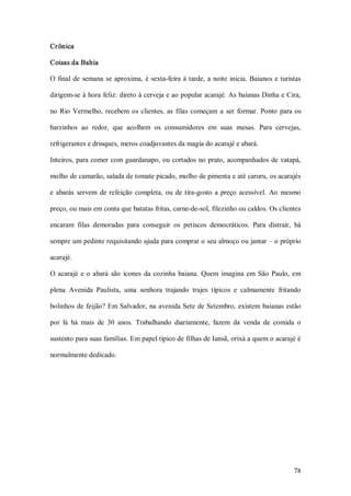 Crônica 

Coisas da Bahia 

O  final  de  semana  se  aproxima,  é  sexta­feira  à  tarde,  a  noite  inicia.  Baianos  e turistas 

dirigem­se à hora feliz: direto à cerveja e ao popular acarajé. As baianas Dinha e Cira, 

no  Rio  Vermelho,  recebem  os  clientes,  as  filas  começam  a  ser  formar.  Ponto  para  os 

barzinhos  ao  redor,  que  acolhem  os  consumidores  em  suas  mesas.  Para  cervejas, 

refrigerantes e drinques, meros coadjuvantes da magia do acarajé e abará. 

Inteiros, para comer  com guardanapo, ou cortados  no prato, acompanhados de  vatapá, 

molho de camarão, salada de tomate picado, molho de pimenta e até caruru, os acarajés 

e  abarás  servem  de  refeição  completa,  ou  de  tira­gosto  a  preço  acessível.  Ao  mesmo 

preço, ou mais em conta que batatas fritas, carne­de­sol, filezinho ou caldos. Os clientes 

encaram  filas  demoradas  para  conseguir  os  petiscos  democráticos.  Para  distrair,  há 

sempre um pedinte requisitando ajuda para comprar o seu almoço ou jantar – o próprio 

acarajé. 

O  acarajé  e  o  abará  são  ícones  da  cozinha  baiana.  Quem  imagina  em  São  Paulo,  em 

plena  Avenida  Paulista,  uma  senhora  trajando  trajes  típicos  e  calmamente  fritando 

bolinhos de  feijão? Em Salvador, na  avenida Sete de Setembro, existem  baianas estão 

por  lá  há  mais  de  30  anos.  Trabalhando  diariamente,  fazem  da  venda  de  comida  o 

sustento para suas famílias. Em papel típico de filhas de Iansã, orixá a quem o acarajé é 

normalmente dedicado.




                                                                                                   78 
 
