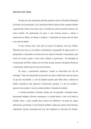 ESCOLHA DO TEMA 



        Na época do meu anteprojeto, pensado enquanto cursava a disciplina Elaboração 

de Projeto em Comunicação, com a professora Maria Carmem Jacob, imaginei abordar 

a gastronomia, tendo­se em conta o que é veiculado nas colunas de jornais, baianos e de 

outros  Estados.  Da  gastronomia  em  geral,  o  meu  interesse  passou  a  enfocar  a 

gastronomia  na  Bahia,  até  chegar  à  culinária  e  à  apreciação  dos  pratos  que  são  feitos 

com azeite­de­dendê. 

        O  meu  interesse  pelo  tema  parte  do  prazer  de  degustar  uma  boa  refeição. 

Motivado  pela  fome,  eu  me  dedico  eventualmente  à  preparação  de  alguns  pratos  e  à 

peregrinação a restaurantes, em busca de novos sabores. Passando, eventualmente, pela 

leitura  de  revistas,  jornais  e  livros  sobre  culinária  e  gastronomia.    Na  Faculdade  de 

Comunicação da UFBA, elaborei um site sobre acarajé, durante a disciplina Oficina de 

Comunicação Audiovisual, do curso de Jornalismo. 

        De  início,  a  gastronomia  significava  “estudo  ou  observância  das  leis  do 

estômago”. Hoje está relacionada aos preceitos de comer e beber bem, mais por prazer 

do  que  por  necessidade,  e  à  arte  de  preparar  iguarias  para  obter  delas  o  máximo  de 

deleite,  tornando­as  mais  digestivas.  Gastronomia,  portanto,  é  a  arte  de  cozinhar  e 

apreciar a boa comida. A arte de cozinhar também é chamada de culinária. 

        A  culinária  brasileira  é  bastante  variada,  por  sua  geografia  e  formação  étnica, 

basicamente  indígena, africana e portuguesa. A  cozinha  baiana é, entre as de todos os 

Estados,  talvez  o  maior  espelho  dessa  mistura  de  influências.  Os  pratos  de  origem 

africana são, sem dúvida, os mais famosos da Bahia. Ainda que existam outras heranças 

importantes,  receitas  consumidas  até  com  mais  freqüência  no  dia­a­dia  dos  baianos.




                                                                                                 7 
 