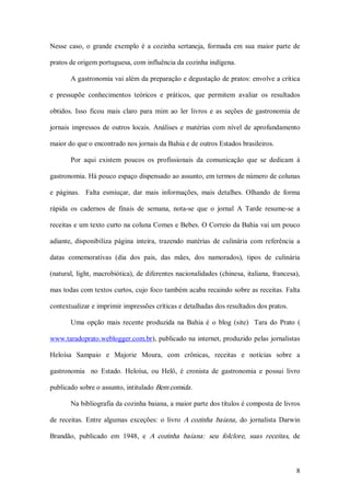 Nesse  caso,  o  grande  exemplo  é  a  cozinha  sertaneja,  formada  em  sua  maior  parte  de 

pratos de origem portuguesa, com influência da cozinha indígena. 

        A gastronomia vai além da preparação e degustação de pratos: envolve a crítica 

e  pressupõe  conhecimentos  teóricos  e  práticos,  que  permitem  avaliar  os  resultados 

obtidos.  Isso  ficou  mais  claro  para  mim  ao  ler  livros  e  as  seções  de  gastronomia  de 

jornais  impressos  de  outros  locais.  Análises  e  matérias  com  nível  de  aprofundamento 

maior do que o encontrado nos jornais da Bahia e de outros Estados brasileiros. 

        Por  aqui  existem  poucos  os  profissionais  da  comunicação  que  se  dedicam  à 

gastronomia. Há pouco espaço dispensado ao assunto, em termos de número de colunas 

e  páginas.    Falta  esmiuçar,  dar  mais  informações,  mais  detalhes.  Olhando  de  forma 

rápida  os  cadernos  de  finais  de  semana,  nota­se  que  o  jornal  A  Tarde  resume­se  a 

receitas e um texto curto na coluna Comes e Bebes. O Correio da Bahia vai um pouco 

adiante,  disponibiliza  página  inteira,  trazendo  matérias  de  culinária  com  referência  a 

datas  comemorativas  (dia  dos  pais,  das  mães,  dos  namorados),  tipos  de  culinária 

(natural,  light, macrobiótica), de diferentes nacionalidades (chinesa,  italiana,  francesa), 

mas todas com textos curtos, cujo foco também acaba recaindo sobre as receitas. Falta 

contextualizar e imprimir impressões críticas e detalhadas dos resultados dos pratos. 

        Uma  opção  mais  recente  produzida  na  Bahia  é  o  blog  (site)    Tara  do  Prato  ( 

www.taradoprato.weblogger.com.br), publicado na internet, produzido pelas jornalistas 

Heloísa  Sampaio  e  Majorie  Moura,  com  crônicas,  receitas  e  notícias  sobre  a 

gastronomia    no  Estado.  Heloísa,  ou  Helô,  é  cronista  de  gastronomia  e  possui  livro 

publicado sobre o assunto, intitulado Bem comida . 

        Na bibliografia da cozinha baiana, a maior parte dos títulos é composta de livros 

de  receitas.  Entre  algumas  exceções:  o  livro  A  cozinha  baiana,  do  jornalista  Darwin 

Brandão,  publicado  em  1948,  e  A  cozinha  baiana:  seu  folclore,  suas  receitas,  de



                                                                                                8 
 
