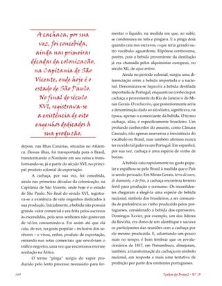A cachaça, por sua                           mentar o líquido, na medida em que, ao subir,
                                                           se condensava no teto e pingava. E a pinga doía
              vez, foi concebida,                          quando caía nos escravos, o que teria gerado ou-
                                                           tro vocábulo: aguardente. Hipótese controversa,
             ainda nas primeiras
                                                           porém, pois a bebida proveniente da destilação
           décadas da colonização,                         já era chamada pelos alquimistas europeus, no
                                                           século XII, de aqua ardens.
            na Capitania de São
                                                                  Ainda no período colonial, surgiu uma di-
            Vicente, onde hoje é o                         ferenciação entre a bebida importada e a nacio-
                                                           nal. Denominava-se bagaceira a bebida destilada
             estado de São Paulo.
                                                           importada de Portugal, enquanto se conhecia por
               No final do século                          cachaça a proveniente do Rio de Janeiro e de Mi-
                                                           nas Gerais. O cachaceiro, que posteriormente seria
              XVI, registrava-se                           a denominação dada ao alcoólatra, significava, na
              a existência de oito                         época, apenas o comerciante da bebida. O termo
                                                           cachaça, aliás, é especificamente brasileiro. Um
             engenhos dedicados à                          profundo conhecedor do assunto, como Câmara
                 sua produção.                             Cascudo, não apenas asseverou a inexistência do
                                                           vocábulo no Brasil, mas também afirmou nunca
      depois, nas Ilhas Canárias, situadas no Atlânti-     ter ouvido tal palavra em Portugal. Em espanhol,
      co. Dessas ilhas, foi transportada para o Brasil,    por sua vez, cachaça é uma espécie de vinho de
      transformando o Nordeste em seu reino e trans-       borras.
      formando-se, já a partir do século XVI, no princi-          A bebida caiu rapidamente no gosto popu-
      pal produto colonial de exportação.                  lar e espalhou-se pelo Brasil à medida que o País
             A cachaça, por sua vez, foi concebida,        ia sendo povoado. Em Minas Gerais, terra de ouro,
      ainda nas primeiras décadas da colonização, na       de diamante, e de frio, a cachaça encontrou terreno
      Capitania de São Vicente, onde hoje é o estado       fértil para produção e consumo. Os inconfiden-
      de São Paulo. No final do século XVI, registra-      tes chegaram a elegê-la uma espécie de bebida
      va-se a existência de oito engenhos dedicados à      nacional, símbolo dos brasileiros, a ser consumi-
      sua produção. Inicialmente, a bebida não possuía     da de preferência ao vinho produzido pelos por-
      grande valor comercial e era feita pelos escravos    tugueses, considerado a bebida dos opressores.
      às escondidas, pois seus senhores não gostavam       Domingos Xavier, por exemplo, um dos líderes
      de vê-los consumindo-a. Foi assim até que ela        da Revolta, era dono de um alambique e saciava
      caiu, de vez, no gosto popular – inclusive dos se-   os participantes das reuniões com a cachaça por
      nhores – e virou, enfim, produto de exportação,      ele mesmo produzida. E, adiantando um pouco
      entrando nas rotas comerciais que envolviam o        mais no tempo, é bom lembrar que os revolu-
      tráfico negreiro, uma vez que encontrava enorme      cionários de 1817, em Pernambuco, almejaram,
      aceitação na África.                                 também, a transformação da cachaça em símbolo
             O termo “pinga” surgiu do vapor pro-          nacional, em resposta a mais uma tentativa de
      duzido pelo lento processo necessário para fer-      proibição por parte dos renitentes portugueses.

140                                                                                       Textos do Brasil . Nº 13
 