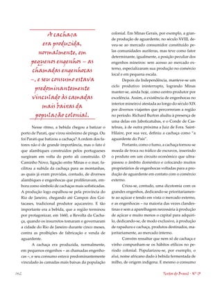 A cachaça                              colonial. Em Minas Gerais, por exemplo, a gran-
                                                      de produção de aguardente, no século XVIII, de-
             era produzida,                           veu-se ao mercado consumidor constituído pe-
                                                      las comunidades auríferas, mas teve como fator
          normalmente, em
                                                      determinante, igualmente, a posição peculiar dos
       pequenos engenhos – as                         engenhos mineiros: sem acesso ao mercado ex-
                                                      terno, especializaram sua produção no comércio
        chamadas engenhocas
                                                      local e em pequena escala.
       –, e seu consumo estava                               Depois da Independência, manteve-se um
                                                      ciclo produtivo ininterrupto, logrando Minas
         predominantemente
                                                      manter-se, ainda hoje, como centro produtor por
       vinculado às camadas                           excelência. Assim, a existência de engenhocas no
                                                      interior mineiro é atestada ao longo do século XIX
            mais baixas da                            por diversos viajantes que percorreram a região
         população colonial.                          no período. Richard Burton aludiu à presença de
                                                      uma delas em Jaboticatubas, e o Conde de Cas-
        Nesse ritmo, a bebida chegou a batizar o      telnau, à de outra próxima a Juiz de Fora. Saint-
  porto de Parati, que virou sinônimo de pinga. Ou    Hilaire, por sua vez, definiu a cachaça como “a
  foi Parati que batizou a cachaça? A ordem dos fa-   aguardente do País”.
  tores não é de grande importância, mas o fato é            Portanto, como o fumo, a cachaça tornou-se
  que alambiques construídos pelos portugueses        moeda de troca no tráfico de escravos, inserindo
  surgiram em volta do porto ali construído. O        o produto em um circuito econômico que ultra-
  Caminho Novo, ligação entre Minas e o mar, fa-      passou o âmbito doméstico e colocando muitos
  cilitou a subida da cachaça para as montanhas,      proprietários de engenhocas voltadas para a pro-
  as quais já eram providas, contudo, de diversos     dução de aguardente em contato com o comércio
  alambiques e engenhocas que proliferavam, em-       externo.
  bora como símbolo de cachaças mais sofisticadas.           Criou-se, contudo, uma dicotomia com os
  A produção logo espalhou-se pela província do       grandes engenhos, dedicando-se prioritariamen-
  Rio de Janeiro, chegando até Campos dos Goi-        te ao açúcar e tendo em vista o mercado externo,
  tacases, tradicional produtor açucareiro. E tão     e as engenhocas – na maioria das vezes clandes-
  importante era a bebida, que a região terminou      tinas e sem a aparelhagem necessária à produção
  por protagonizar, em 1660, a Revolta da Cacha-      de açúcar e muito menos o capital para adquiri-
  ça, quando os insurretos tomaram e governaram       lo, dedicando-se, de modo exclusivo, à produção
  a cidade do Rio de Janeiro durante cinco meses,     de rapadura e cachaça, produtos destinados, ma-
  contra as proibições de fabricação e venda de       joritariamente, ao mercado interno.
  aguardente.                                                Convém ressaltar que nem só de cachaça e
         A cachaça era produzida, normalmente,        vinho compunham-se os hábitos etílicos no pe-
  em pequenos engenhos – as chamadas engenho-         ríodo colonial. Popularizou-se, por exemplo, o
  cas –, e seu consumo estava predominantemente       aluá, nome africano dado à bebida fermentada de
  vinculado às camadas mais baixas da população       milho, de origem indígena. E mesmo o consumo

142                                                                                 Textos do Brasil . Nº 13
 