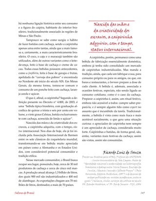 há nenhuma ligação histórica entre seu consumo                 Nascida das mãos e
   e a figura do caipira, habitante do interior bra-
   sileiro, tradicionalmente associado às regiões de              da criatividade dos
   Minas e São Paulo.
                                                                escravos, a caipirinha
          Tampouco se sabe como surgiu o hábito
   de fazer batidas com cachaça, sendo a caipirinha             adquiriu, com o tempo,
   apenas uma entre tantas, ainda que a mais famo-
                                                                status internacional.
   sa e, certamente, a mais caracteristicamente bra-
   sileira. O coco, o caju e o maracujá também são             A caipirinha, porém, permanece como uma
   utilizados, além de outras variantes como o leite-    bebida de fabricação essencialmente doméstica,
   de-onça, feito à base de cachaça e creme de ca-       embora já tenha sido consolidado um mercado
   cau. Todas essas bebidas possuem antecedentes,        de caipirinhas industrializadas. Mas manda a
   como a jinjibirra, feita à base de garapa e frutas,   tradição, ainda, que cada um fabrique a sua, para
   apelidada de “cerveja dos pobres” e encontrada        consumo próprio ou para os amigos, ou que, em
   no Nordeste até início do século XIX. Em Minas        bares e restaurantes, o barman prepare a dose de
   Gerais, da mesma forma, tornou-se comum o             cada cliente. A bebida é, ademais, associada a
   consumo de um ponche feito com cachaça, laran-        ocasiões festivas, especiais, não sendo ligada ao
   ja azeda e açúcar.                                    consumo cotidiano, como é o caso da cachaça.
          O que é, afinal, a caipirinha? Segundo a de-   Preparar a caipirinha é, assim, um ritual festivo,
   finição presente no Decreto n° 4.800, de 2003, é      embora não acessível a todos: cumpre saber pre-
   uma “bebida típica brasileira, com graduação al-      pará-la, e é sempre alguém tido como expert no
   coólica de quinze a trinta e seis por cento em vo-    assunto que é incumbido da tarefa. Tradicional-
   lume, a vinte graus Celsius, batida exclusivamen-     mente, a bebida é vista como mais fraca e mais
   te com cachaça, acrescida de limão e açúcar”.         aceitável socialmente, o que gera uma situação
          Nascida das mãos e da criatividade dos es-     curiosa: o apreciador de caipirinha nem sempre
   cravos, a caipirinha adquiriu, com o tempo, sta-      é um apreciador de cachaça, considerada muito
   tus internacional. Nos dias de hoje, ela já foi in-   forte. Caipirinhas e batidas, de forma geral, são,
   cluída pela Associação Internacional de Barmen        então, variantes mais festivas da cachaça; assim
   entre os sete clássicos da coquetelaria mundial,      são vistas, assim são consumidas.
   transformando-se em bebida muito apreciada
   em países como a Alemanha e os Estados Uni-
   dos, com considerável potencial consumidor e                              Ricardo Luiz de Souza
   tradição etílica.                                     Doutor em História pela UFMG. Professor da UNIFEMM
          Nesse mercado consumidor, o Brasil busca               - Centro Universitário de Sete Lagoas. Autor de
   ocupar seu lugar, possuindo, hoje, cerca de 30 mil     “Identidade nacional e modernidade na historiografia
                                                            brasileira: o diálogo entre Silvio Romero, Euclides da
   produtores de cachaça e cerca de cinco mil mar-
                                                              Cunha, Câmara Cascudo e Gilberto Freyre” ( Belo
   cas. A produção anual alcança 1,3 bilhão de litros,
                                                            Horizonte, Editora Autêntica, 2007 ) e de dezenas de
   dos quais 900 mil são industrializados e 400 mil           artigos publicados em revistas acadêmicas, entre os
   de alambique. As exportações chegam aos 70 mi-          quais “Cachaça, vinho, cerveja: da colônia ao século
   lhões de litros, destinados a mais de 70 países.      XX. Estudos Históricos, nº 33- Rio de Janeiro - FGV, 2004


Sabores do Brasil                                                                                                145
 