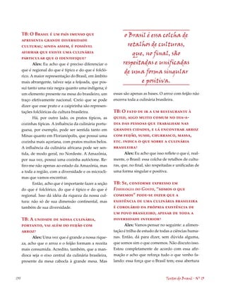 TB: O Brasil é um país imenso que                          o Brasil é essa colcha de
      apresenta grande diversidade
      cultural; ainda assim, é possível                           retalhos de culturas,
      afirmar que existe uma culinária                              que, no final, são
      particular que o identifique?
            Alex: Eu acho que é preciso diferenciar o           respeitadas e unificadas
      que é regional do que é típico e do que é folcló-          de uma forma singular
      rico. A maior representação do Brasil, em âmbito
      mais abrangente, talvez seja a feijoada, que pos-                e positiva.
      sui tanto uma raiz negra quanto uma indígena; é
      um elemento presente na mesa do brasileiro, um       essas são apenas as bases. O arroz com feijão não
      traço efetivamente nacional. Creio que se pode       encerra toda a culinária brasileira.
      dizer que esse prato e a caipirinha são represen-
      tações folclóricas da cultura brasileira.            TB: O fato de ir a um restaurante à
             Há, por outro lado, os pratos típicos, as     quilo, algo muito comum no dia-a-
      cozinhas típicas. A influência da culinária portu-   dia das pessoas que trabalham nas
      guesa, por exemplo, pode ser sentida tanto em        grandes cidades, e lá encontrar arroz
      Minas quanto em Florianópolis, que possui uma        com feijão, sushi, churrasco, massa,
      cozinha mais açoriana, com pratos muitos belos.      etc. indica o que sobre a culinária
      A influência da culinária africana pode ser sen-     brasileira?
      tida, de modo geral, no Nordeste. A Amazônia,               Alex: Eu acho que isso reflete o que é, real-
      por sua vez, possui uma cozinha autóctone. Re-       mente, o Brasil: essa colcha de retalhos de cultu-
      firo-me não apenas ao estado da Amazônia, mas        ras, que, no final, são respeitadas e unificadas de
      a toda a região, com a diversidade e os microcli-    uma forma singular e positiva.
      mas que vamos encontrar.
             Então, acho que é importante fazer a seção    TB: Se, conforme expresso em
      do que é folclórico, do que é típico e do que é      Fisiologia do Gosto, “somos o que
      regional. Isso dá idéia da riqueza da nossa cul-     comemos” pode-se dizer que a
      tura: não só de sua dimensão continental, mas        existência de uma culinária brasileira
      também de sua diversidade.                           é corolário da própria existência de
                                                           um povo brasileiro, apesar de toda a
      TB: A unidade de nossa culinária,                    diversidade interior?
      portanto, vai além do feijão com                           Alex: Vamos pensar no seguinte: a alimen-
      arroz?                                               tação é trilha de estudo de todas a ciências huma-
            Alex: Uma vez que é grande a nossa rique-      nas. Então, dá para dizer, sem dúvida alguma,
      za, acho que o arroz e o feijão formam a receita     que somos sim o que comemos. Não discuto isso.
      mais consumida. Acredito, também, que a man-         Estou completamente de acordo com essa afir-
      dioca seja o eixo central da culinária brasileira,   mação e acho que reforça tudo o que venho fa-
      presente da mesa cabocla à grande mesa. Mas          lando: essa força que o Brasil tem; essa abertura



130                                                                                       Textos do Brasil . Nº 13
 
