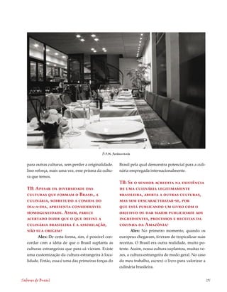 D.O.M. Restaurante


   para outras culturas, sem perder a originalidade.    Brasil pela qual demonstra potencial para a culi-
   Isso reforça, mais uma vez, esse prisma da cultu-    nária empregada internacionalmente.
   ra que temos.
                                                        TB: Se o senhor acredita na existência
   TB: Apesar da diversidade das                        de uma culinária legitimamente
   culturas que formam o Brasil, a                      brasileira, aberta a outras culturas,
   culinária, sobretudo a comida do                     mas sem descaracterizar-se, por
   dia-a-dia, apresenta considerável                    que está publicando um livro com o
   homogeneidade. Assim, parece                         objetivo de dar maior publicidade aos
   acertado dizer que o que define a                    ingredientes, processos e receitas da
   culinária brasileira é a assimilação,                cozinha da Amazônia?
   não sua origem?                                             Alex: No primeiro momento, quando os
         Alex: De certa forma, sim, é possível con-     europeus chegaram, tiveram de tropicalizar suas
   cordar com a idéia de que o Brasil suplanta as       receitas. O Brasil era outra realidade, muito po-
   culturas estrangeiras que para cá vieram. Existe     tente. Assim, nossa cultura suplantou, muitas ve-
   uma customização da cultura estrangeira à loca-      zes, a cultura estrangeira de modo geral. No caso
   lidade. Então, essa é uma das primeiras forças do    do meu trabalho, escrevi o livro para valorizar a
                                                        culinária brasileira.


Sabores do Brasil                                                                                           131
 