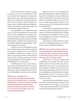 O arroz com feijão, por exemplo, é um pra-             Alex: Eu acho que a nova sociedade pro-
      to típico de um país colonizado jovem. Ainda            põe a experimentação. Os hábitos são influencia-
      que o homem coma desde antes de aprender a              dos por isso. Há, também, o traço do Brasil, um
      comunicar-se e que a alimentação seja uma ativi-        país tão multicultural, o que ajuda muito nesse
      dade vital, a gastronomia tem apenas 200 anos.          sentido. É divertido imaginar que, há 20 ou 30
      Por ser um país jovem e receber influência de           anos, a comida japonesa gerava ojeriza e, hoje,
      várias culturas, o Brasil acaba desprestigiando a       muitas crianças de 8 a 10 anos preferem um sushi
      cozinha mais caipira, mais cabocla, quando o ato        bar ao McDonald’s.
      de se alimentar adquire certo status.                         Isso mostra que o paladar pode ser desen-
             Eu, pessoalmente, não consigo achar que          volvido. Se exposto à variedade desde a primeira
      um ovo é menos importante do que uma trufa.             infância, o horizonte de paladar tende a alcançar
      Então, sou um militante de uma cozinha de ter-          um amplitude muito grande. Nós somos, assim,
      roir, de uma cozinha caipira, de uma cozinha pa-        muito privilegiados por sermos um país tão rico
      trimonial brasileira, porque o que levou a França,      em ingredientes e em cultura.
      Itália, Espanha e o Japão aos altos patamares da              Essa abertura à cozinha internacional, por
      cozinha foi o orgulho da cultura regional, o orgu-      outro lado, é conseqüência de sermos uma cultu-
      lho do caipira, por assim dizer.                        ra jovem, aberta a múltiplas influências.
              Na França, um chef é tão respeitado porque
      ele faz comida francesa, para pessoas francesas,        TB: Você não acha que esse tendência,
      que comeram comida francesa a vida inteira. É           em contrapartida, não poderia ser um
      a qualidade do trabalho que confere a ele esse          sintoma de que a nossa cozinha deixou
      status. No Japão, um sushiman é honorado pelo           de ter raiz, de que perdeu um pouco de
      mesmo motivo. Acredito, portanto, que um bom            contato com a própria terra?
      cozinheiro brasileiro tem de demostrar essa mes-               Alex: Embora a culinária regional tenha
      ma habilidade com a nossa cultura.                      perdido algo de seu brilho, acho que esse pro-
              A diferença entre o bom, o muito bom e o        cesso faz parte de um ciclo. Existe, hoje, um mo-
      excepcional vem com repertório. Para nós brasi-         vimento que não é meu, mas de pessoas como
      leiros, é difícil julgar trufas, caviares e até mesmo   Paulo Martins, em Belém, ou César Santos, em
      cogumelos e molhos complicados; mas, com cer-           Olinda. São profissionais do País inteiro, de norte
      teza, todo brasileiro é expert em arroz com feijão.     a sul, militando por cozinhas regionais com mui-
                                                              ta propriedade. Creio que esse retorno a nossa
      TB: Por que, ao irmos a um                              origem faz parte do processo de amadurecimen-
      restaurante, estamos mais perto do                      to de nossa cultura.
      outro lado do Atlântico – ou mesmo                             Essas pessoas, diferentemente de mim, que
      do Pacífico – do que de nosso interior?                 estou fazendo alta gastronomia, defendem suas
      Por que é mais fácil comer comida                       cozinhas regionais, suas origens, o que eu acho
      mexicana, japonesa, chinesa, egípcia                    muito bonito. O mais importante, sem dúvida, é
      e até javanesa do que manauara em                       a valorização da alimentação do Brasil.
      muitas capitais do País?


132                                                                                          Textos do Brasil . Nº 13
 