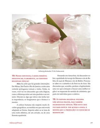Sorbet de jabuticaba. D.O.M. Restaurante


   TB: Nesse contexto, é ainda possível                           Pensando em Amazônia, há discussões so-
   identificar, claramente, as cozinhas                    bre a qualidade do tucupi de Manaus e do de Be-
   regionais típicas?                                      lém; do açaí de Manaus e do de Belém. Procura-
          Alex: Eu acho que há grandes interseções.        se saber se a castanha é do Pará ou do Acre. São
   Em Minas, São Paulo e Rio de Janeiro, existe uma        discussões que, acredito, perdem a legitimidade,
   vertente portuguesa comum a todos. Então, às            uma vez que começam a buscar uma melhor re-
   vezes, você vai ver discussões que acho ilógicas,       gião e se esquecem do sentido de cidadania, que
   como a diferença entre um tutu paulista e um mi-        parte do indivíduo para o coletivo.
   neiro. Discute-se algo que talvez não tenha tan-
   ta importância, se imaginamos que o bioma é o           TB: A cozinha regional engloba
   mesmo.                                                  não apenas pratos, mas também
          A cultura humana não respeita muito di-          ingredientes típicos. Não está cada
   visões geográficas, na medida em que está muito         vez mais difícil ter acesso a esses, à
   adaptada ao bioma. Importa saber se se trata de         medida que a produção e o consumo se
   uma mata atlântica, de um cerrado, ou de uma            massificam?
   floresta equatorial.



Sabores do Brasil                                                                                         133
 