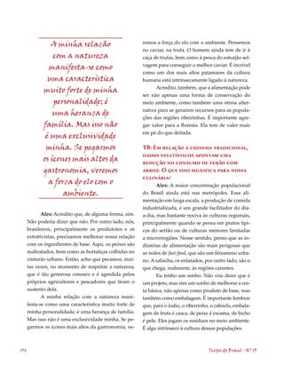 A minha relação                          remos a força do elo com o ambiente. Pensemos
                                                         no caviar, na trufa. O homem ainda tem de ir à
                 com a natureza                          caça de trufas, bem como à pesca do esturjão sel-
                                                         vagem para conseguir o melhor caviar. É incrível
               manifesta-se como
                                                         como um dos mais altos patamares da cultura
               uma característica                        humana está intrinsecamente ligado à natureza.
                                                               Acredito, também, que a alimentação pode
             muito forte de minha
                                                         ser não apenas uma forma de conservação do
                 personalidade; é                        meio ambiente, como também uma ótima alter-
                                                         nativa para se gerarem recursos para as popula-
                 uma herança de
                                                         ções das regiões ribeirinhas. É importante agre-
             família. Mas isso não                       gar valor para a floresta. Ela tem de valer mais
                                                         em pé do que deitada.
              é uma exclusividade
              minha. Se pegarmos                         TB: Em relação à cozinha tradicional,
                                                         dados estatísticos apontam uma
             os ícones mais altos da                     redução no consumo de feijão com
             gastronomia, veremos                        arroz. O que isso significa para nossa
                                                         culinária?
               a força do elo com o                             Alex: A maior concentração populacional
                    ambiente.                            do Brasil ainda está nas metrópoles. Essa ali-
                                                         mentação em larga escala, a produção de comida
                                                         industrializada, é um grande facilitador do dia-
             Alex: Acredito que, de alguma forma, sim.   a-dia, mas bastante nociva às culturas regionais,
      Não poderia dizer que não. Por outro lado, nós,    principalmente quando se pensa em pratos típi-
      brasileiros, principalmente os produtores e os     cos do sertão ou de culturas menores limitadas
      extrativistas, precisamos melhorar nossa relação   a microrregiões. Nesse sentido, penso que as in-
      com os ingredientes de base. Aqui, os peixes são   dústrias de alimentação são mais perigosas que
      maltratados, bem como as hortaliças colhidas no    as redes de fast-food, que são um fênomeno urba-
      cinturão urbano. Então, acho que pecamos, mui-     no. A salsicha, os enlatados, por outro lado, são o
      tas vezes, no momento de respeitar a natureza,     que chega, realmente, às regiões carentes.
      que é tão generosa conosco e é agredida pelos             Eu tenho um sonho. Não vou dizer que é
      próprios agricultores e pescadores que tiram o     um projeto, mas sim um sonho de melhorar a ces-
      sustento dela.                                     ta básica, não apenas como produto de base, mas
             A minha relação com a natureza mani-        também como embalagem. É importante lembrar
      festa-se como uma característica muito forte de    que, para o índio, o ribeirinho, o caboclo, embala-
      minha personalidade; é uma herança de família.     gem de fruta é casca, de peixe é escama, de bicho
      Mas isso não é uma exclusividade minha. Se pe-     é pele. Eles jogam os resíduos no meio ambiente.
      garmos os ícones mais altos da gastronomia, ve-    É algo intrínseco à cultura dessas populações.



134                                                                                     Textos do Brasil . Nº 13
 