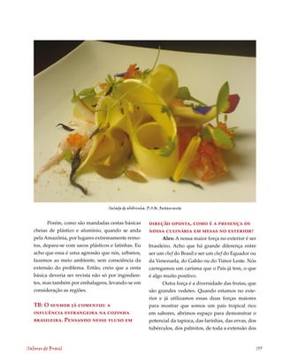 Salada de abobrinha. D.O.M. Restaurante


         Porém, como são mandadas cestas básicas          direção oposta, como é a presença de
   cheias de plástico e alumínio, quando se anda          nossa culinária em mesas no exterior?
   pela Amazônia, por lugares extremamente remo-                 Alex: A nossa maior força no exterior é ser
   tos, depara-se com sacos plásticos e latinhas. Eu      brasileiro. Acho que há grande diferença entre
   acho que essa é uma agressão que nós, urbanos,         ser um chef do Brasil e ser um chef do Equador ou
   fazemos ao meio ambiente, sem consciência da           da Venezuela, do Gabão ou do Timor Leste. Nós
   extensão do problema. Então, creio que a cesta         carregamos um carisma que o País já tem, o que
   básica deveria ser revista não só por ingredien-       é algo muito positivo.
   tes, mas também por embalagens, levando-se em                 Outra força é a diversidade das frutas, que
   consideração as regiões.                               são grandes vedetes. Quando estamos no exte-
                                                          rior e já utilizamos essas duas forças maiores
   TB: O senhor já comentou a                             para mostrar que somos um país tropical rico
   influência estrangeira na cozinha                      em sabores, abrimos espaço para demonstrar o
   brasileira. Pensando nesse fluxo em                    potencial da tapioca, das farinhas, das ervas, dos
                                                          tubérculos, dos palmitos, de toda a extensão dos



Sabores do Brasil                                                                                              135
 