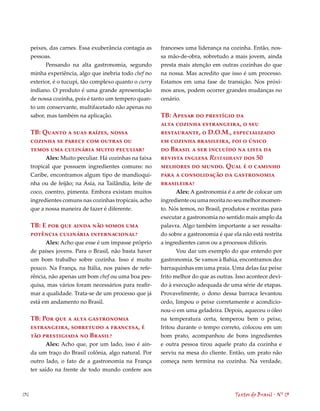peixes, das carnes. Essa exuberância contagia as    franceses uma liderança na cozinha. Então, nos-
      pessoas.                                            sa mão-de-obra, sobretudo a mais jovem, ainda
            Pensando na alta gastronomia, segundo         presta mais atenção em outras cozinhas do que
      minha experiência, algo que inebria todo chef no    na nossa. Mas acredito que isso é um processo.
      exterior, é o tucupi, tão complexo quanto o curry   Estamos em uma fase de transição. Nos próxi-
      indiano. O produto é uma grande apresentação        mos anos, podem ocorrer grandes mudanças no
      de nossa cozinha, pois é tanto um tempero quan-     cenário.
      to um conservante, multifacetado não apenas no
      sabor, mas também na aplicação.                     TB: Apesar do prestígio da
                                                          alta cozinha estrangeira, o seu
      TB: Quanto a suas raízes, nossa                     restaurante, o D.O.M., especializado
      cozinha se parece com outras ou                     em cozinha brasileira, foi o único
      temos uma culinária muito peculiar?                 do Brasil a ser incluído na lista da
            Alex: Muito peculiar. Há cozinhas na faixa    revista inglesa Restaurant dos 50
      tropical que possuem ingredientes comuns: no        melhores do mundo. Qual é o caminho
      Caribe, encontramos algum tipo de mandioqui-        para a consolidação da gastronomia
      nha ou de feijão; na Ásia, na Tailândia, leite de   brasileira?
      coco, coentro, pimenta. Embora existam muitos              Alex: A gastronomia é a arte de colocar um
      ingredientes comuns nas cozinhas tropicais, acho    ingrediente ou uma receita no seu melhor momen-
      que a nossa maneira de fazer é diferente.           to. Nós temos, no Brasil, produtos e receitas para
                                                          executar a gastronomia no sentido mais amplo da
      TB: E por que ainda não somos uma                   palavra. Algo também importante a ser ressalta-
      potência culinária internacional?                   do sobre a gastronomia é que ela não está restrita
            Alex: Acho que esse é um impasse próprio      a ingredientes caros ou a processos difíceis.
      de países jovens. Para o Brasil, não basta haver           Vou dar um exemplo do que entendo por
      um bom trabalho sobre cozinha. Isso é muito         gastronomia. Se vamos à Bahia, encontramos dez
      pouco. Na França, na Itália, nos países de refe-    barraquinhas em uma praia. Uma delas faz peixe
      rência, não apenas um bom chef ou uma boa pes-      frito melhor do que as outras. Isso acontece devi-
      quisa, mas vários foram necessários para reafir-    do à execução adequada de uma série de etapas.
      mar a qualidade. Trata-se de um processo que já     Provavelmente, o dono dessa barraca levantou
      está em andamento no Brasil.                        cedo, limpou o peixe corretamente e acondicio-
                                                          nou-o em uma geladeira. Depois, aqueceu o óleo
      TB: Por que a alta gastronomia                      na temperatura certa, temperou bem o peixe,
      estrangeira, sobretudo a francesa, é                fritou durante o tempo correto, colocou em um
      tão prestigiada no Brasil?                          bom prato, acompanhou de bons ingredientes
             Alex: Acho que, por um lado, isso é ain-     e outra pessoa tirou aquele prato da cozinha e
      da um traço do Brasil colônia, algo natural. Por    serviu na mesa do cliente. Então, um prato não
      outro lado, o fato de a gastronomia na França       começa nem termina na cozinha. Na verdade,
      ter saído na frente de todo mundo confere aos



136                                                                                     Textos do Brasil . Nº 13
 