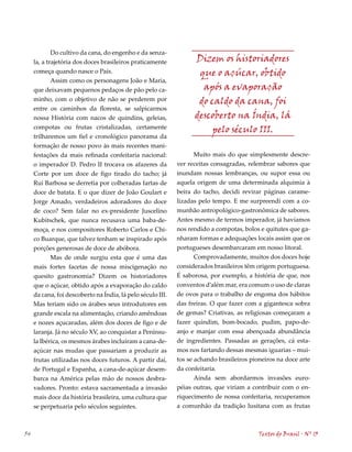 Do cultivo da cana, do engenho e da senza-
     la, a trajetória dos doces brasileiros praticamente           Dizem os historiadores
     começa quando nasce o País.                                    que o açúcar, obtido
             Assim como os personagens João e Maria,
     que deixavam pequenos pedaços de pão pelo ca-                   após a evaporação
     minho, com o objetivo de não se perderem por                   do caldo da cana, foi
     entre os caminhos da floresta, se salpicarmos
     nossa História com nacos de quindins, geleias,                descoberto na Índia, lá
     compotas ou frutas cristalizadas, certamente                       pelo século III.
     trilharemos um fiel e cronológico panorama da
     formação de nosso povo às mais recentes mani-
     festações da mais refinada confeitaria nacional:              Muito mais do que simplesmente descre-
     o imperador D. Pedro II trocava os afazeres da          ver receitas consagradas, relembrar sabores que
     Corte por um doce de figo tirado do tacho; já           inundam nossas lembranças, ou supor essa ou
     Rui Barbosa se derretia por colheradas fartas de        aquela origem de uma determinada alquimia à
     doce de batata. E o que dizer de João Goulart e         beira do tacho, decidi revirar páginas carame-
     Jorge Amado, verdadeiros adoradores do doce             lizadas pelo tempo. E me surpreendi com a co-
     de coco? Sem falar no ex-presidente Juscelino           munhão antropológico-gastronômica de sabores.
     Kubitschek, que nunca recusava uma baba-de-             Antes mesmo de termos imperador, já havíamos
     moça, e nos compositores Roberto Carlos e Chi-          nos rendido a compotas, bolos e quitutes que ga-
     co Buarque, que talvez tenham se inspirado após         nharam formas e adequações locais assim que os
     porções generosas de doce de abóbora.                   portugueses desembarcaram em nosso litoral.
            Mas de onde surgiu esta que é uma das                  Comprovadamente, muitos dos doces hoje
     mais fortes facetas de nossa miscigenação no            considerados brasileiros têm origem portuguesa.
     quesito gastronomia? Dizem os historiadores             É saborosa, por exemplo, a história de que, nos
     que o açúcar, obtido após a evaporação do caldo         conventos d’além mar, era comum o uso de claras
     da cana, foi descoberto na Índia, lá pelo século III.   de ovos para o trabalho de engoma dos hábitos
     Mas teriam sido os árabes seus introdutores em          das freiras. O que fazer com a gigantesca sobra
     grande escala na alimentação, criando amêndoas          de gemas? Criativas, as religiosas começaram a
     e nozes açucaradas, além dos doces de figo e de         fazer quindim, bom-bocado, pudim, papo-de-
     laranja. Já no século XV, ao conquistar a Penínsu-      anjo e manjar com essa abençoada abundância
     la Ibérica, os mesmos árabes incluíram a cana-de-       de ingredientes. Passadas as gerações, cá esta-
     açúcar nas mudas que passariam a produzir as            mos nos fartando dessas mesmas iguarias – mui-
     frutas utilizadas nos doces futuros. A partir daí,      tos se achando brasileiros pioneiros na doce arte
     de Portugal e Espanha, a cana-de-açúcar desem-          da confeitaria.
     barca na América pelas mão de nossos desbra-                   Ainda sem abordarmos invasões euro-
     vadores. Pronto: estava sacramentada a invasão          péias outras, que viriam a contribuir com o en-
     mais doce da história brasileira, uma cultura que       riquecimento de nossa confeitaria, recuperamos
     se perpetuaria pelo séculos seguintes.                  a comunhão da tradição lusitana com as frutas



54                                                                                         Textos do Brasil . Nº 13
 