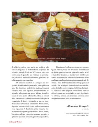 Queijo e goiabada. João Prudente / Pulsar Imagens




   de chás ferventes, com queijo do sertão e pão                  Guardamos lembranças, imagens e aromas.
   torrado. Segundo os historiadores, os jornais da         Quem não se perde em devaneios ao lambuzar
   primeira metade do século XIX trazem o sorvete           os dedos após um naco de goiabada caseira, se vê
   como aura de pecado: nas notícias, as confeita-          o mais feliz dos reis ao morder sem timidez um
   rias, até então restritas aos homens, passam a re-       sonho recheado com o melhor dos cremes, ou se
   ceber as primeiras moçoilas.                             enche de orgulho ufanista após uma saraivada de
          Os anos se sucedem e a chegada de imi-            doces à base de frutas brasileiras? Seja por qual
   grantes de toda a Europa espalha como pólen os           motivo for, a origem da confeitaria nacional é,
   gens das tradições confeiteiras inglesa, francesa        antes de tudo, antropológica, histórica, elucidati-
   e alemã, para citar algumas, incrementando, al-          va. Vencidas estas páginas, não se furte: cerre os
   terando, adequando as novas feições abrasilei-           olhos, evoque sua reminiscência mais significati-
   radas de seus dotes adocicados. Hoje, o açúcar           va e tenha, certeza, um doce virá à mente como
   mais consumido é o branco-refinado. Mas para a           imagem marcante para tal sentimento.
   preparação de doces e compotas se usa em gran-
   de escala o tipo cristal, sem refino. Além desses,
   algumas receitas tradicionais pedem o mascavo                                      Alexandre Menegale
   ou a rapadura. A dicotomia entre prazer e cul-                                                               Jornalista
   pa é um dos dogmas que nos cerca. Balas, tortas,
   biscoitos, geleias, compotas, musses, sorvetes e
                                                            	
                                                                                  Artigo	originariamente	publicado	na	revista	
                                                                                                                             	
                                                                                                Sabor do Brasil,	MRE,	2004.
   gelatinas povoam nosso imaginário degustativo.

Sabores do Brasil                                                                                                                59
 