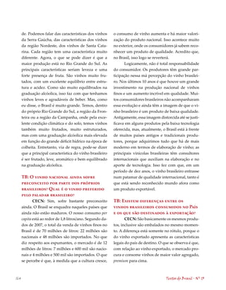 de. Podemos falar das características dos vinhos      o consumo de vinho aumenta e há maior valori-
      da Serra Gaúcha, das características dos vinhos       zação do produto nacional. Isso acontece muito
      da região Nordeste, dos vinhos de Santa Cata-         no exterior, onde os consumidores já sabem reco-
      rina. Cada região tem uma característica muito        nhecer um produto de qualidade. Acredito que,
      diferente. Agora, o que se pode dizer é que a         no Brasil, isso logo se reverterá.
      maior produção está no Rio Grande do Sul. As                 Logicamente, não é total responsabilidade
      principais características seriam leveza e uma        do consumidor. Os produtores têm grande par-
      forte presença de fruta. São vinhos muito fru-        ticipação nessa má percepção do vinho brasilei-
      tados, com um excelente equilíbrio entre estru-       ro. Nos últimos 10 anos é que houve um grande
      tura e acidez. Como são muito equilibrados na         investimento na produção nacional de vinhos
      graduação alcóolica, isso faz com que tenhamos        finos e um aumento incrível em qualidade. Mui-
      vinhos leves e agradáveis de beber. Mas, como         tos consumidores brasileiros não acompanharam
      eu disse, o Brasil é muito grande. Temos, dentro      essa evolução e ainda têm a imagem de que o vi-
      do próprio Rio Grande do Sul, a região da Fron-       nho brasileiro é um produto de baixa qualidade.
      teira ou a região da Campanha, onde pela exce-        Antigamente, essa imagem distorcida até se justi-
      lente condição climática e do solo, temos vinhos      ficava em alguns produtos pela baixa tecnologia
      também muito frutados, muito estruturados,            oferecida, mas, atualmente, o Brasil está à frente
      mas com uma graduação alcóolica mais elevada          de muitos países antigos e tradicionais produ-
      em função do grande déficit hídrico na época de       tores, porque adquirimos tudo que há de mais
      colheita. Entretanto, via de regra, pode-se dizer     moderno em termos de elaboração de vinho; as
      que a principal característica do vinho brasileiro    principais vinícolas brasileiras têm consultores
      é ser frutado, leve, aromático e bem equilibrado      internacionais que auxiliam na elaboração e no
      na graduação alcóolica.                               aporte de tecnologia. Isso fez com que, em um
                                                            período de dez anos, o vinho brasileiro entrasse
      TB: O vinho nacional ainda sofre                      num patamar de qualidade internacional, tanto é
      preconceito por parte dos próprios                    que está sendo reconhecido mundo afora como
      brasileiros? Qual é o vinho preferido                 um produto exportável.
      pelo paladar brasileiro?
             CECN: Sim, sofre bastante preconceito          TB: Existem diferenças entre os
      ainda. O Brasil se enquadra naqueles países que       vinhos brasileiros consumidos no País
      ainda não estão maduros. O nosso consumo per          e os que são destinados à exportação?
      capita está ao redor de 1,8 litros/ano. Segundo da-          CECN: São basicamente os mesmos produ-
      dos de 2007, o total da venda de vinhos finos no      tos, inclusive são embalados no mesmo momen-
      Brasil é de 70 milhões de litros: 22 milhões são      to. A diferença está somente no rótulo, porque o
      nacionais e 8 milhões são importados. No que         do vinho exportado apresenta as características
      diz respeito aos espumantes, o mercado é de 12        legais do país de destino. O que se observa é que,
      milhões de litros: 7 milhões e 600 mil são nacio-     com relação ao vinho exportado, o mercado pro-
      nais e  milhões e 500 mil são importados. O que      cura e consome vinhos de maior valor agregado,
      se percebe é que, à medida que a cultura cresce,      premium para cima.



164                                                                                       Textos do Brasil . Nº 13
 