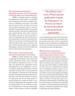 TB: A qualidade do espumante                                  Nos últimos cinco
brasileiro o coloca entre os melhores
no mundo. Quais suas características?                      anos, o Brasil somente
      CECN: A principal região de produção                  perdeu para a região
de espumantes é a Serra Gaúcha. As variedades
como Chadornnay, Pinot Noir, os próprios pro-                de Champagne, na
seccos, se adaptaram muito bem à essa região                 França, em termos
que, por causa do solo e do clima, faz com que
esses produtos apresentem frescor e muita jo-              de número de prêmios
vialidade. O espumante brasileiro é um produto
                                                              internacionais de
bastante aromático, cujo frescor é proporcionado
pelo excelente balanço entre acidez e estrutura.                espumantes.
Nas regiões onde não se tem essa estrutura e
acidez, os espumantes são menos refrescantes, e     e a dar importância ao preço. Nesse nicho, quan-
essa característica de frescor do espumante bra-    do você quer qualidade e não está disposto a pa-
sileiro faz com que ele se destacasse internacio-   gar um preço muito alto, entram os espumantes
nalmente. Pode-se dizer que, nos últimos cinco      brasileiros, que são produtos de qualidade, mas
anos, o Brasil somente perdeu para a região de      não tão caros. É nesse mercado que o Brasil está
Champagne, na França, em termos de número de        se inserindo em termos de espumantes.
prêmios internacionais de espumantes.
                                                    TB: O sucesso no exterior da
TB: E como é a receptividade dos                    caipirinha e da cachaça brasileiras,
espumantes brasileiros no exterior?                 quase como ícones pátrios, inibe a
      CECN: O grande problema com relação           projeção externa dos nossos vinhos?
à exportação de espumantes é que o Brasil não              CECN: Tudo o que você fala e apresenta de
produz espumantes comuns, nossa exportação          qualidade do Brasil no mundo ajuda o vinho bra-
está focada em espumantes premium, e o mer-         sileiro. No exterior, fala-se muito bem da caipiri-
cado está dominado por espumantes baratos,          nha, que é um ícone brasileiro, e também dentro
principalmente as cavas espanholas e os prosec-     do nosso País ela é considerada um excelente
cos italianos – produtos que dominam o mercado      drink. As diferentes iniciativas, sejam as da ca-
no patamar de preços baixos. Já nos produtos de     chaça, dos vinhos, dos nossos estilistas, das nos-
valor agregado, os franceses por toda reputação     sas modelos, ou dos nossos jogadores de futebol,
que têm, praticamente dominam sozinhos o mer-       fazem um sucesso internacional fantástico. Tudo
cado. Mas o mercado está mudando. O consumo         que se divulga, mostrando um Brasil sofisticado,
de espumantes que não era muito grande no           alegre, com todo o seu lado bom, ajuda, sim, a
mundo, limitava-se a ocasiões de festas e a mo-     promoção do vinho brasileiro. A Alemanha, hoje,
mentos de celebração já está começando a entrar     é um dos principais consumidores de caipirinha
no consumo diário. Já se vê, no Brasil e no mun-    do mundo, e um dos principais mercados para a
do, as champanharias – bares que vendem espu-       cachaça, e a Alemanha é igualmente um excelen-
mantes – onde se começa a valorizar a qualidade     te importador de vinhos brasileiros.
 