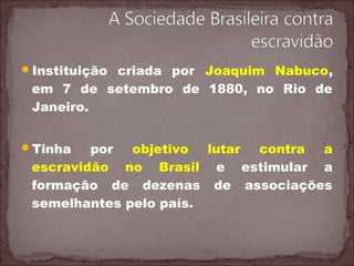 Instituição criada por Joaquim Nabuco,
em 7 de setembro de 1880, no Rio de
Janeiro.
Tinha por objetivo lutar contra a
escravidão no Brasil e estimular a
formação de dezenas de associações
semelhantes pelo país.
 