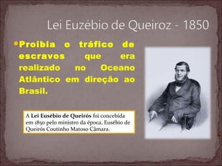 Proibia o tráfico de
escravos que era
realizado no Oceano
Atlântico em direção ao
Brasil.
A Lei Eusébio de Queirós foi concebida
em 1850 pelo ministro da época, Eusébio de
Queirós Coutinho Matoso Câmara.
 