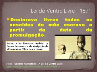 Declarava livres todos os
nascidos de mãe escrava a
partir da data da
promulgação.
Vídeo - Senado na História - A Lei do Ventre Livre
https://www.youtube.com/watch?v=5_9PP4VaR_A
Assim, a lei libertava também os
donos de escravos da obrigação de
alimentar os filhos de escravos.
 