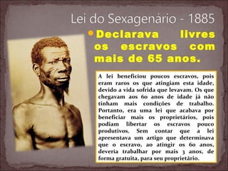 Declarava livres
os escravos com
mais de 65 anos.
A lei beneficiou poucos escravos, pois
eram raros os que atingiam esta idade,
devido a vida sofrida que levavam. Os que
chegavam aos 60 anos de idade já não
tinham mais condições de trabalho.
Portanto, era uma lei que acabava por
beneficiar mais os proprietários, pois
podiam libertar os escravos pouco
produtivos. Sem contar que a lei
apresentava um artigo que determinava
que o escravo, ao atingir os 60 anos,
deveria trabalhar por mais 3 anos, de
forma gratuita, para seu proprietário.
 