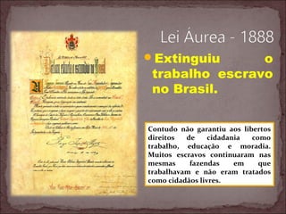 Extinguiu o
trabalho escravo
no Brasil.
Contudo não garantiu aos libertos
direitos de cidadania como
trabalho, educação e moradia.
Muitos escravos continuaram nas
mesmas fazendas em que
trabalhavam e não eram tratados
como cidadãos livres.
 