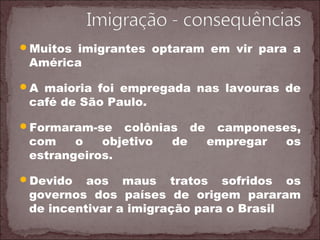 Muitos imigrantes optaram em vir para a
América
A maioria foi empregada nas lavouras de
café de São Paulo.
Formaram-se colônias de camponeses,
com o objetivo de empregar os
estrangeiros.
Devido aos maus tratos sofridos os
governos dos países de origem pararam
de incentivar a imigração para o Brasil
 