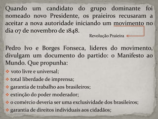 Quando um candidato do grupo dominante foi
nomeado novo Presidente, os praieiros recusaram a
aceitar a nova autoridade iniciando um movimento no
dia 07 de novembro de 1848.
Revolução Praieira

Pedro Ivo e Borges Fonseca, lideres do movimento,
divulgam um documento do partido: o Manifesto ao
Mundo. Que propunha:
 voto livre e universal;
 total liberdade de imprensa;
 garantia de trabalho aos brasileiros;

 extinção do poder moderador;
 o comércio deveria ser uma exclusividade dos brasileiros;
 garantia de direitos individuais aos cidadãos;

 