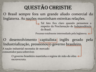 O Brasil sempre fora um grande aliado comercial da
Inglaterra. As nações mantinham estreitas relações.
Tal fato fica claro quando pensamos a
respeito da Proclamação de Independência
do Brasil.
Processo totalmente intermediado pela Inglaterra.

O desenvolvimento capitalista inglês gerado pela
Industrialização, pressionou o governo brasileiro.
A nação industrial necessita de mercado
consumidor para sobreviver.

O governo brasileiro mantinha o regime de mão-de-obra
escravocrata.

 
