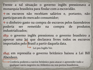 Frente a tal situação o governo inglês pressionava a
monarquia brasileira para findar com a escravidão.
 os escravos não recebiam salários e, portanto, não
participavam do mercado consumidor;
 o dinheiro gasto na compra de escravos pelos fazendeiros
poderia ser remetido na compra de produtos
industrializados;
1831 o governo inglês pressionou o governo brasileiro a
aprovar uma lei que declarava livres todos os escravos
importados pelo Brasil a partir daquela data.
Lei pra Inglês Ver.

1845 em represália o governo britânico baixou a Lei Bill
Aberdeen.
Conferia poderes a navios britânico para atacar e apreender todo e
qualquer navio negreiro no Atlântico ou nos portos brasileiros.

 