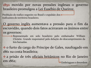 1850 movido por novas pressões inglesas o governo
brasileiro promulgou a Lei Eusébio de Queiroz.
Proibição do trafico negreiro no Brasil e expulsão dos
traficantes do território brasileiro.

O governo inglês aumentava a pressão para o fim da
escravidão, quando dois fatos acirraram os ânimos entre
os governos:
Representado em solo brasileiro pelo embaixador William
Christie. Grande responsável pela delação do descumprimento da
leis baixadas.

 o furto da carga do Príncipe de Gales, naufragado em

1861 na costa brasileira;
 a prisão de três oficiais britânicos no Rio de Janeiro
em 1862;
Embriagues e desordem.

 