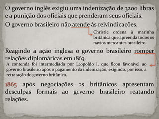 O governo inglês exigiu uma indenização de 3200 libras
e a punição dos oficiais que prenderam seus oficiais.
O governo brasileiro não atende às reivindicações.
Christie ordena à marinha
britânica que apreenda todos os
navios mercantes brasileiro.

Reagindo a ação inglesa o governo brasileiro romper
relações diplomáticas em 1863.
A contenda foi intermediada por Leopoldo I, que ficou favorável ao
governo brasileiro após o pagamento da indenização, exigindo, por isso, a
retratação do governo britânico.

1865 após negociações os britânicos apresentam
desculpas formais ao governo brasileiro reatando
relações.

 