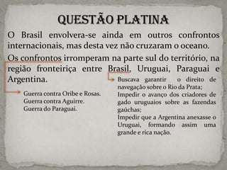 O Brasil envolvera-se ainda em outros confrontos
internacionais, mas desta vez não cruzaram o oceano.
Os confrontos irromperam na parte sul do território, na
região fronteiriça entre Brasil, Uruguai, Paraguai e
Buscava garantir
o direito de
Argentina.
Guerra contra Oribe e Rosas.
Guerra contra Aguirre.
Guerra do Paraguai.

navegação sobre o Rio da Prata;
Impedir o avanço dos criadores de
gado uruguaios sobre as fazendas
gaúchas;
Impedir que a Argentina anexasse o
Uruguai, formando assim uma
grande e rica nação.

 