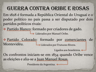 Em 1828 é formada a República Oriental do Uruguai e o
poder político no país passa a ser disputado por dois
partidos políticos rivais:
 Partido Blanco: formado por criadores de gado.
Liderados por Manuel Oribe.

 Partido Colorado: formado por comerciantes de

Montevidéu.

Liderados por Frutuoso Rivera.
Ligados aos brasileiros.

Os confrontos iniciam-se em 1834 quando Oribe vence
as eleições e alia-se a Juan Manuel Rosas.
Presidente da Argentina.

 