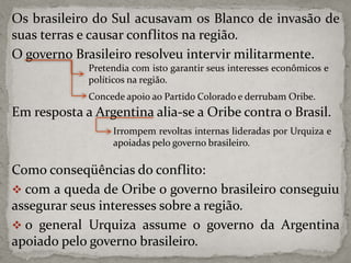 Os brasileiro do Sul acusavam os Blanco de invasão de
suas terras e causar conflitos na região.
O governo Brasileiro resolveu intervir militarmente.
Pretendia com isto garantir seus interesses econômicos e
políticos na região.
Concede apoio ao Partido Colorado e derrubam Oribe.

Em resposta a Argentina alia-se a Oribe contra o Brasil.
Irrompem revoltas internas lideradas por Urquiza e
apoiadas pelo governo brasileiro.

Como conseqüências do conflito:
 com a queda de Oribe o governo brasileiro conseguiu
assegurar seus interesses sobre a região.
 o general Urquiza assume o governo da Argentina
apoiado pelo governo brasileiro.

 