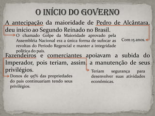 A antecipação da maioridade de Pedro de Alcântara,
deu início ao Segundo Reinado no Brasil.
O chamado Golpe da Maioridade aprovado pela
Assembléia Nacional era a única forma de sufocar as
revoltas do Período Regencial e manter a integridade
política do país.

Com 15 anos.

Fazendeiros e comerciantes apoiavam a subida do
Imperador, pois teriam, assim, a manutenção de seus
privilégios.
Teriam
segurança
para
Donos de 95% das propriedades
do país continuariam tendo seus
privilégios.

desenvolver suas atividades
econômicas.

 