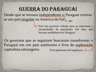 Desde que se tornara independente o Paraguai tornouse um país singular na América do Sul. 1811
Teve seu governo voltado para os interesses e
necessidades da população. Em 1840 não
haviam analfabetos no Paraguai.

Os governos que se seguiram buscaram transformar o
Paraguai em um país autônomo e livre da exploração
capitalista estrangeira.
Principalmente da Inglaterra.

 
