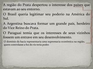 A região do Prata despertou o interesse dos países que
estavam ao seu entorno.
O Brasil queria legitimar seu poderio na América do
Sul.
A Argentina buscava formar um grande país, herdeiro
do Vice Reino do Prata.
O Paraguai temia que os interesses de seus vizinhos
fossem um entrave em seu desenvolvimento.
O domínio da bacia representaria uma supremacia econômica na região,
quem controlasse a foz do rio teria poder.

 