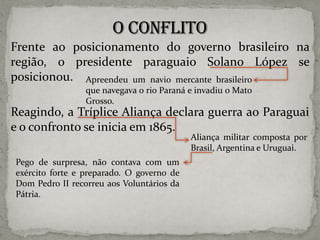 Frente ao posicionamento do governo brasileiro na
região, o presidente paraguaio Solano López se
posicionou. Apreendeu um navio mercante brasileiro
que navegava o rio Paraná e invadiu o Mato
Grosso.

Reagindo, a Tríplice Aliança declara guerra ao Paraguai
e o confronto se inicia em 1865.
Aliança militar composta por
Brasil, Argentina e Uruguai.

Pego de surpresa, não contava com um
exército forte e preparado. O governo de
Dom Pedro II recorreu aos Voluntários da
Pátria.

 