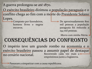 A guerra prolongou-se até 1870.
O exército brasileiro dizimou a população paraguaia e o
conflito chega ao fim com a morte do Presidente Solano
Lopes.
Composto por fazendeiros,
homens livres e negros
escravos.

De aproximadamente 800
mil pessoas a população
paraguaia foi reduzida a
194 mil pessoas.
Morro com minha Pátria.

Consequências do Confronto
O império teve um grande rombo na economia e o
exército brasileiro passou a assumir papel de destaque
Recorrendo cada vez mais a
no cenário nacional.
empréstimos junto a Inglaterra.
Passaram a simpatizar com a causa republicana.

 
