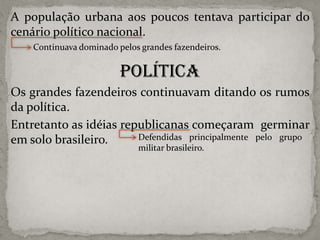 A população urbana aos poucos tentava participar do
cenário político nacional.
Continuava dominado pelos grandes fazendeiros.

Política
Os grandes fazendeiros continuavam ditando os rumos
da política.
Entretanto as idéias republicanas começaram germinar
Defendidas principalmente pelo grupo
em solo brasileiro.
militar brasileiro.

 