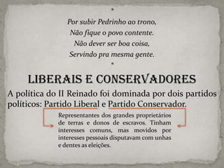 *
Por subir Pedrinho ao trono,
Não fique o povo contente.
Não dever ser boa coisa,
Servindo pra mesma gente.
*

Liberais e conservadores
A política do II Reinado foi dominada por dois partidos
políticos: Partido Liberal e Partido Conservador.
Representantes dos grandes proprietários
de terras e donos de escravos. Tinham
interesses comuns, mas movidos por
interesses pessoais disputavam com unhas
e dentes as eleições.

 