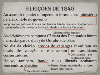 Ao assumir o poder o Imperador formou seu ministério
para auxiliá-lo no governo.
Composto por políticos liberais que haviam lutado pela antecipação de
sua maioridade. Entre eles os Irmãos Andrada e os Irmãos Cavalcanti.

Ministério dos Irmãos

As eleições para compor a Câmara dos Deputados foram
marcadas para o dia 13 de Outubro de 1840.
No dia da eleição, grupos de capangas invadiram os
locais de votação e espancaram os candidatos
Contratados por
conservadores.
políticos liberais.
Houve, também, fraude e os liberais acabaram
Urnas foram substituídas e votos
vencendo as eleições.
Eleições do Cacete

foram falsificados.

 