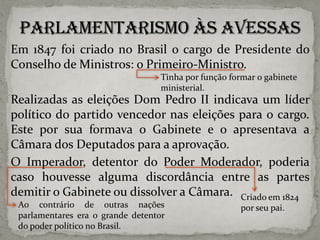 Em 1847 foi criado no Brasil o cargo de Presidente do
Conselho de Ministros: o Primeiro-Ministro.
Tinha por função formar o gabinete
ministerial.

Realizadas as eleições Dom Pedro II indicava um líder
político do partido vencedor nas eleições para o cargo.
Este por sua formava o Gabinete e o apresentava a
Câmara dos Deputados para a aprovação.
O Imperador, detentor do Poder Moderador, poderia
caso houvesse alguma discordância entre as partes
demitir o Gabinete ou dissolver a Câmara. Criado em 1824
Ao contrário de outras nações
parlamentares era o grande detentor
do poder político no Brasil.

por seu pai.

 