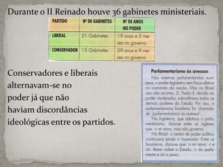 Durante o II Reinado houve 36 gabinetes ministeriais.

Conservadores e liberais
alternavam-se no
poder já que não
haviam discordâncias
ideológicas entre os partidos.

 