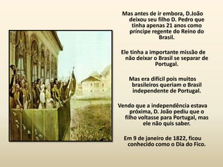 Mas antes de ir embora, D.João
   deixou seu filho D. Pedro que
    tinha apenas 21 anos como
   príncipe regente do Reino do
               Brasil.

 Ele tinha a importante missão de
   não deixar o Brasil se separar de
               Portugal.

    Mas era difícil pois muitos
     brasileiros queriam o Brasil
     independente de Portugal.

Vendo que a independência estava
     próxima, D. João pediu que o
  filho voltasse para Portugal, mas
          ele não quis saber.

  Em 9 de janeiro de 1822, ficou
   conhecido como o Dia do Fico.
 