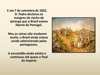E em 7 de setembro de 1822,
      D. Pedro declarou ás
     margens do riacho do
  Ipiranga que o Brasil estava
       liberto de Portugal.

Mas as coisas não mudaram
 muito, o Brasil ainda estava
 sendo administrado pelos
        portugueses.

A escravidão ainda existia e
 continuou até quase o final
          do Império
 