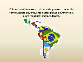 .
O Brasil continuou com o sistema de governo conhecido
como Monarquia, enquanto outros países da América já
            eram repúblicas independentes.
 